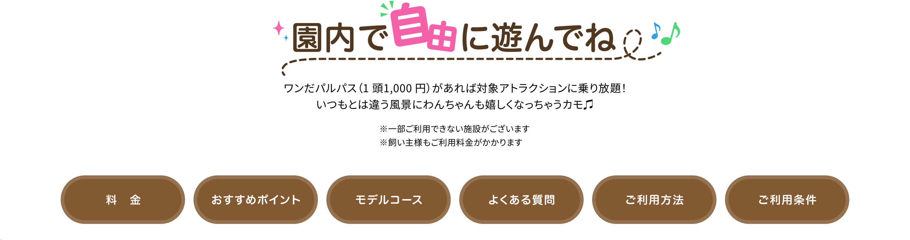 園内で自由に遊んでね♩ワンだパルパス（1 頭1,000 円）があれば対象アトラクションに乗り放題！いつもとは違う風景にわんちゃんも嬉しくなっちゃうカモ♫※一部ご利用できない施設がございます※飼い主様もご利用料金がかかります