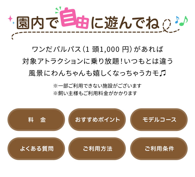 園内で自由に遊んでね♩ワンだパルパス（1 頭1,000 円）があれば対象アトラクションに乗り放題！いつもとは違う風景にわんちゃんも嬉しくなっちゃうカモ♫※一部ご利用できない施設がございます※飼い主様もご利用料金がかかります